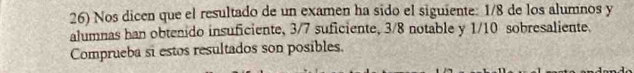 Nos dicen que el resultado de un examen ha sido el siguiente: 1/8 de los alumnos y 
alumnas han obtenido insuficiente, 3/7 suficiente, 3/8 notable y 1/10 sobresaliente. 
Comprueba si estos resultados son posibles.