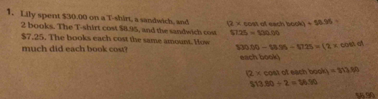 Lily spent $30.00 on a T-shirt, a sandwich, and (2* cos x ofeach boob 1+58.95-
2 books. The T-shirt cost $8.95, and the sandwich cost $7.25=$30.00
$7.25. The books each cost the same amount. How $30.00 - $8.95-57.25=(2* cos tot
much did each book cost? 
each book)
(2* cos t of each book =313.80
$13.80/ 2=$6.90
$6.90