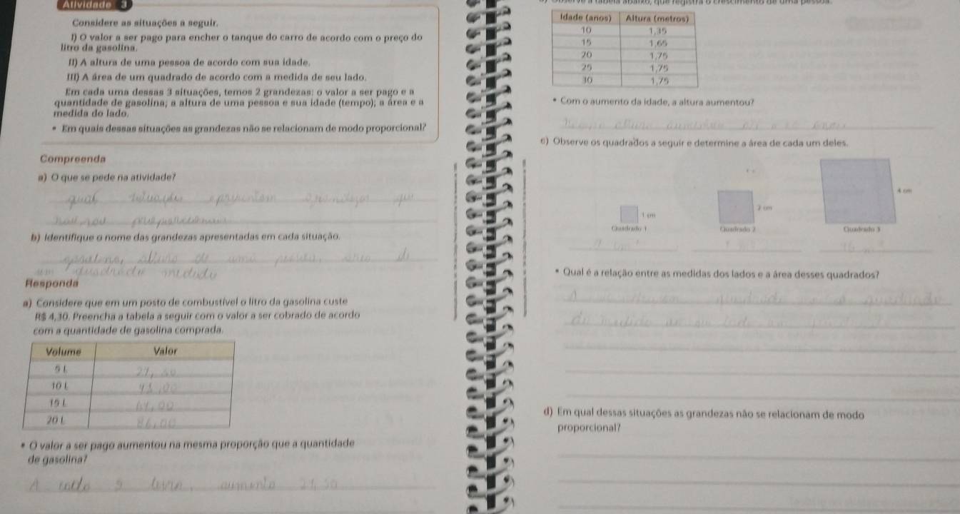 Atividade 
Considere as situações a seguir. 
l) O valor a ser pago para encher o tanque do carro de acordo com o preço do 
litro da gasolina. 
II) A altura de uma pessoa de acordo com sua idade. 
III) A área de um quadrado de acordo com a medida de seu lado. 
Em cada uma dessas 3 situações, temos 2 grandezas: o valor a ser pago e a 
quantidade de gasolina; a altura de uma pessoa e sua idade (tempo); a área e a * Com o aumento da idade, a altura aumentou? 
medida do lado. 
Em quais dessas situações as grandezas não se relacionam de modo proporcional?_ 
6) Observe os quadrados a seguir e determine a área de cada um deles. 
Compreenda 
a) O que se pede na atividade? 
_ 
_ 
 “” 7 cm
Guadrado 1 Quadeado 2 
__ 
b) identifique o nome das grandezas apresentadas em cada situação. 
_ 
_ 
* Qual é a relação entre as medidas dos lados e a área desses quadrados? 
Rlesponda 
a). Considere que em um posto de combustível o litro da gasolina custe 
_
R$ 4,30. Preencha a tabela a seguir com o valor a ser cobrado de acordo 
com a quantidade de gasolina comprada. 
_ 
_ 
_ 
_ 
d). Em qual dessas situações as grandezas não se relacionam de modo 
proporcional? 
O valor a ser pago aumentou na mesma proporção que a quantidade 
de gasolina? 
_ 
_ 
_ 
_