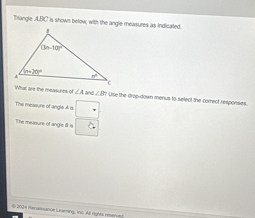 Triangle ABC is shown below, with the angle measures as indicated.
What are the measures of ∠ A and ∠ B ? Use the drop-down menus to select the correct responses.
The measure of angle A is
The measure of angle B is
2024 Renaissance Learning, Inc. All rights reserved,