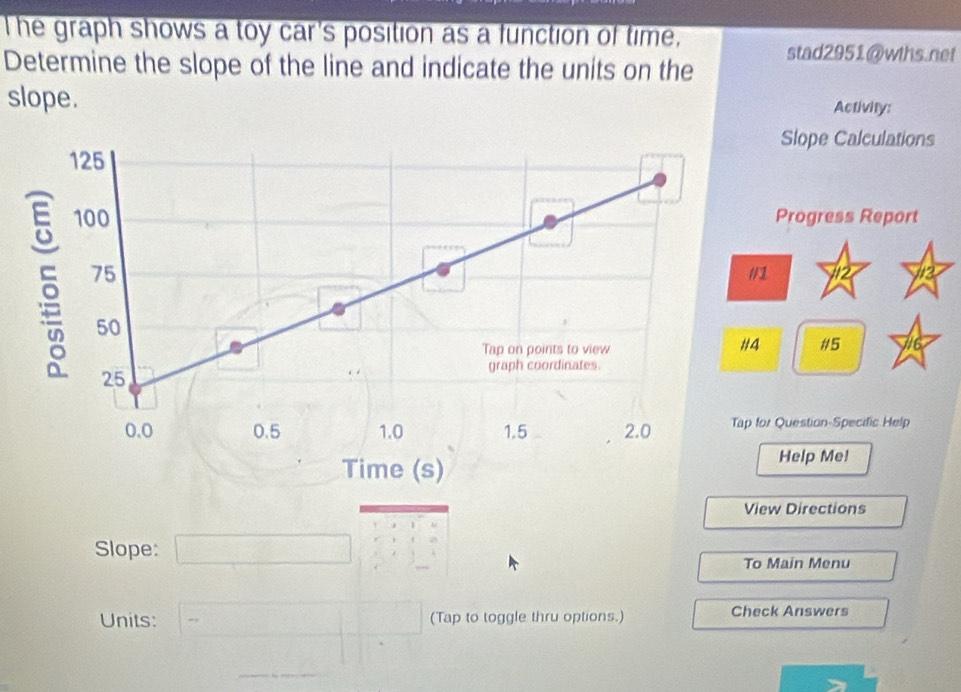 The graph shows a toy car's position as a function of time, 
stad2951@wths.net 
Determine the slope of the line and indicate the units on the 
slope. Activity: 
Slope Calculations 
Progress Report 
1 12 12 
#5 
r Question-Specific Help 
Time (s) 
Help Me! 
View Directions 
Slope: □ 
To Main Menu 
Units: - □  (Tap to toggle thru options.) Check Answers 
□ 
∴ △ ADC=9)+∠ CDE