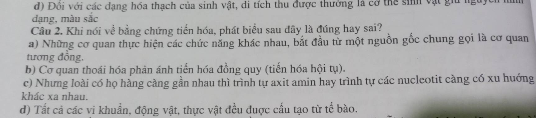 d) Đôi với các dạng hóa thạch của sinh vật, di tích thu được thường là cơ thể sinh vật giu nguyc
dạng, màu sắc
Câu 2. Khi nói về bằng chứng tiến hóa, phát biểu sau đây là đúng hay sai?
a) Những cơ quan thực hiện các chức năng khác nhau, bắt đầu từ một nguồn gốc chung gọi là cơ quan
tương đồng.
b) Cơ quan thoái hóa phản ánh tiến hóa đồng quy (tiến hóa hội tụ).
c) Nhưng loài có họ hàng càng gần nhau thì trình tự axit amin hay trình tự các nucleotit càng có xu huớng
khác xa nhau.
d) Tất cả các vi khuẩn, động vật, thực vật đều đuợc cấu tạo từ tế bào.