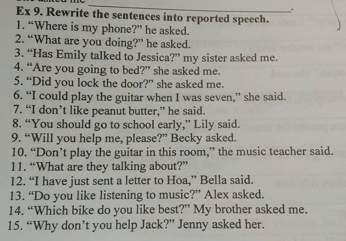 Ex 9. Rewrite the sentences into reported speech. 
1. “Where is my phone?” he asked. 
2. “What are you doing?” he asked. 
3. “Has Emily talked to Jessica?” my sister asked me. 
4. “Are you going to bed?” she asked me. 
5. “Did you lock the door?” she asked me. 
6. “I could play the guitar when I was seven,” she said. 
7. “I don’t like peanut butter,” he said. 
8. “You should go to school early,” Lily said. 
9. “Will you help me, please?” Becky asked. 
10. “Don’t play the guitar in this room,” the music teacher said. 
11. “What are they talking about?” 
12. “I have just sent a letter to Hoa,” Bella said. 
13. “Do you like listening to music?” Alex asked. 
14. “Which bike do you like best?” My brother asked me. 
15. “Why don’t you help Jack?” Jenny asked her.