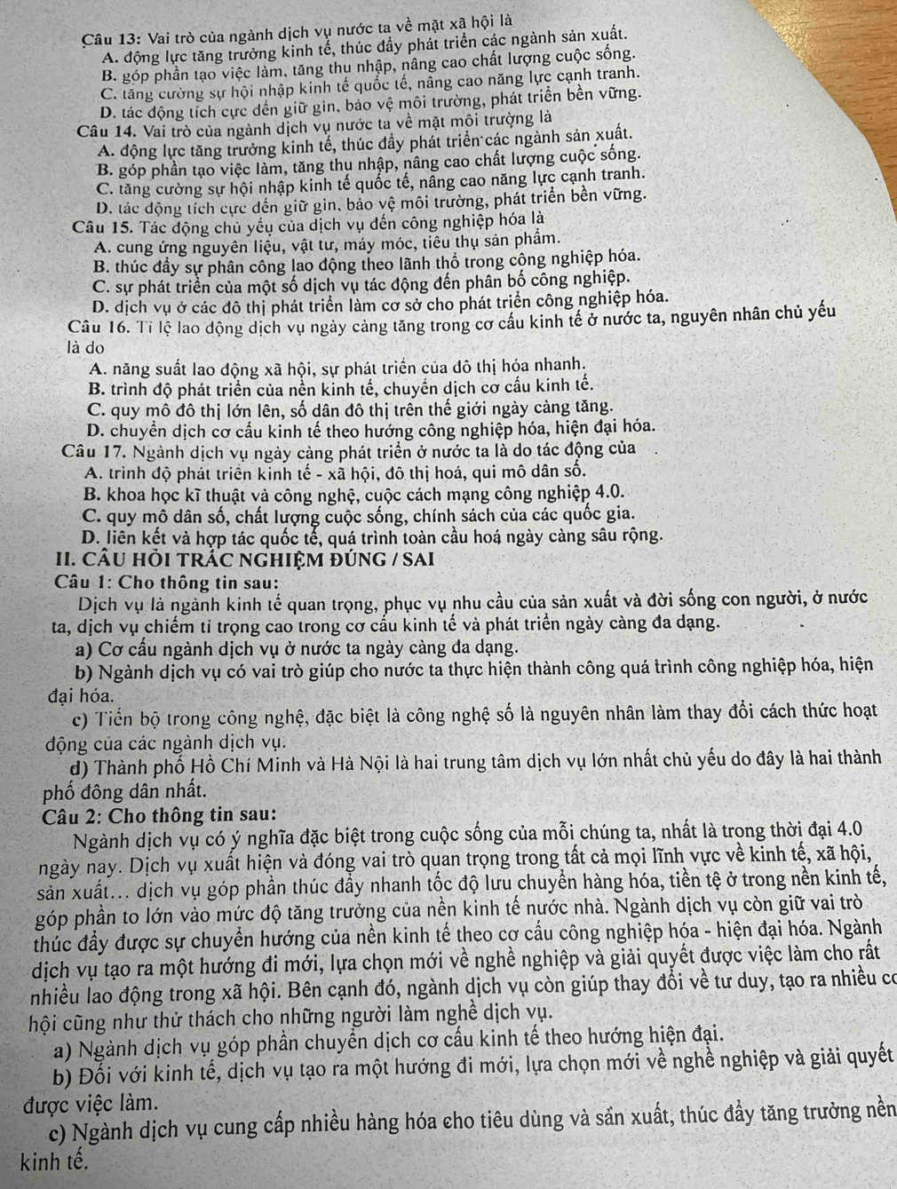 Vai trò của ngành dịch vụ nước ta về mặt xã hội là
A. động lực tăng trưởng kinh tể, thúc đầy phát triển các ngành sản xuất.
B. góp phần tạo việc làm, tăng thu nhập, nâng cao chất lượng cuộc sống.
C. tăng cường sự hội nhập kinh tế quốc tế, nằng cao năng lực cạnh tranh.
D. tác động tích cực dến giữ gin, bảo vệ môi trường, phát triển bền vững.
Câu 14. Vai trò của ngành dịch vụ nước ta về mặt môi trường là
A. động lực tăng trưởng kinh tế, thúc đầy phát triển các ngành sản xuất.
B. góp phần tạo việc làm, tăng thu nhập, nâng cao chất lượng cuộc sống.
C. tăng cường sự hội nhập kinh tế quốc tế, nâng cao năng lực cạnh tranh.
D. tác động tích cực dến giữ gin, bảo vệ môi trường, phát triển bền vững.
Câu 15. Tác động chủ yếu của dịch vụ đến công nghiệp hóa là
A. cung ứng nguyên liệu, vật tư, máy móc, tiêu thụ sản phẩm.
B. thúc đầy sự phân công lao động theo lãnh thổ trong công nghiệp hóa.
C. sự phát triển của một số dịch vụ tác động đến phân bố công nghiệp.
D. dịch vụ ở các đô thị phát triển làm cơ sở cho phát triển công nghiệp hóa.
Câu 16. Tỉ lệ lao động dịch vụ ngày cảng tăng trong cơ cầu kinh tế ở nước ta, nguyên nhân chủ yếu
là do
A. năng suất lao động xã hội, sự phát triển của đô thị hóa nhanh.
B. trình độ phát triển của nền kinh tế, chuyển dịch cơ cấu kinh tế.
C. quy mô đô thị lớn lên, số dân đô thị trên thế giới ngày càng tăng.
D. chuyển dịch cơ cấu kinh tế theo hướng công nghiệp hóa, hiện đại hóa.
Câu 17. Ngành dịch vụ ngày càng phát triển ở nước ta là do tác động của
A. trình độ phát triển kinh tế - xã hội, đô thị hoá, qui mô dân số.
B. khoa học kĩ thuật và công nghệ, cuộc cách mạng công nghiệp 4.0.
C. quy mô dân số, chất lượng cuộc sống, chính sách của các quốc gia.
D. liên kết và hợp tác quốc tế, quá trình toàn cầu hoá ngày càng sâu rộng.
II. CÂU HỏI tRẬC NGHIệM đÚnG / sAi
Câu 1: Cho thông tin sau:
Dịch vụ là ngành kinh tế quan trọng, phục vụ nhu cầu của sản xuất và đời sống con người, ở nước
ta, dịch vụ chiếm tỉ trọng cao trong cơ cấu kinh tế và phát triển ngày càng đa dạng.
a) Cơ cấu ngành dịch vụ ở nước ta ngày càng đa dạng.
b) Ngành dịch vụ có vai trò giúp cho nước ta thực hiện thành công quá trình công nghiệp hóa, hiện
đại hóa.
c) Tiến bộ trong công nghệ, đặc biệt là công nghệ số là nguyên nhân làm thay đổi cách thức hoạt
động của các ngành dịch vụ.
d) Thành phố Hồ Chí Minh và Hà Nội là hai trung tâm dịch vụ lớn nhất chủ yếu do đây là hai thành
phố đông dân nhất.
Câu 2: Cho thông tin sau:
Ngành dịch vụ có ý nghĩa đặc biệt trong cuộc sống của mỗi chúng ta, nhất là trong thời đại 4.0
ngày nay. Dịch vụ xuất hiện và đóng vai trò quan trọng trong tất cả mọi lĩnh vực về kinh tế, xã hội,
sản xuất... dịch vụ góp phần thúc đẩy nhanh tốc độ lưu chuyển hàng hóa, tiền tệ ở trong nền kinh tế,
góp phần to lớn vào mức độ tăng trưởng của nền kinh tế nước nhà. Ngành dịch vụ còn giữ vai trò
thúc đầy được sự chuyển hướng của nền kinh tế theo cơ cấu công nghiệp hóa - hiện đại hóa. Ngành
dịch vụ tạo ra một hướng đi mới, lựa chọn mới về nghề nghiệp và giải quyết được việc làm cho rất
nhiều lao động trong xã hội. Bên cạnh đó, ngành dịch vụ còn giúp thay đổi về tư duy, tạo ra nhiều có
hội cũng như thử thách cho những người làm nghề dịch vụ.
a) Ngành dịch vụ góp phần chuyển dịch cơ cấu kinh tế theo hướng hiện đại.
b) Đối với kinh tế, dịch vụ tạo ra một hướng đi mới, lựa chọn mới về nghề nghiệp và giải quyết
được việc làm.
c) Ngành dịch vụ cung cấp nhiều hàng hóa cho tiêu dùng và sản xuất, thúc đầy tăng trưởng nền
kinh tế.