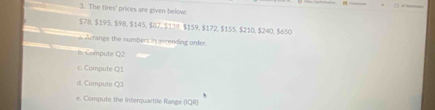 hpe i potermative . Ciros Al Suatrarta 
board 3. The tires' prices are given below:
$78, $195, $98, $145, $87, $138, $159, $172, $155, $210, $240, $650. Arrange the numbers in ascending order. 
b. Compute Q2
c. Compute Q1
d. Compute Q3
e. Compute the Interquartile Range (IQR)