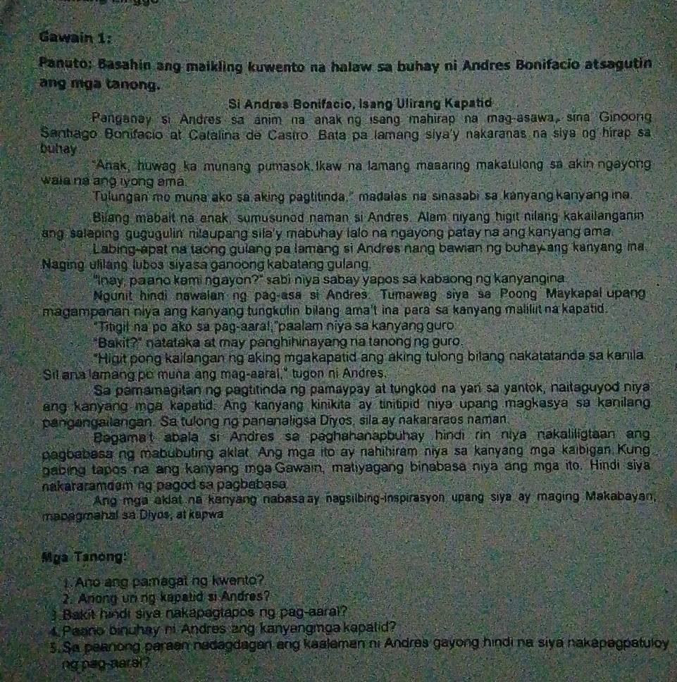 Gawain 1:
Panuto: Basahin ang maikling kuwento na halaw sa buhay ni Andres Bonifacio atsagutin
ang mga tanong.
Si Andres Bonifacio, Isang Ulirang Kapatid
Panganay si Andres sa anim na anaking isang mahirap na mag-asawa, sina Ginoong
Sanhago Bonifacio at Catalina de Castro. Bata pa lamang siya'y nakaranas na siya ng hirap sa
buhay
*Anak, huwag ka munang pumasok Ikaw na lamang maaaring makatulong sa akin ngayong
waie na ang iyong ama.
Tulungan mo muna ako sa aking pagtitinda," madalas na sinasabi sa kanyang kanyang ina.
Bilang mabait na anak, sumusunod naman si Andres. Alam niyang higit nilang kakailanganin
ang salaping gugugulin' nilaupang sila'y mabuhay lalo na ngayong patay na ang kanyang ama
Labing-apat na taong gulang pa lamang si Andres nang bawian ng buhay ang kanyang ina
Naging ulilang luboa siyasa ganoong kabatang gulang.
'Inay, paano kəmi ŋgayon 2 sabi niya sabay yapos sa kabaong ng kanyangina 
Ngunit hindi nawalan ng pag-asa si Andres. Tumawag siya sa Poong Maykapal upang
magampanan niya ang kanyang tungkulin bilang ama't ina para sa kanyang maliliit na kapatid.
"Titigil na' po ako sa pag-aaral,"paalam niya sa kanyang guro
"Bakit?" natataka at may panghihinayang na tanong ng guro.
"Higit pong kailangan ng aking mgakapatid ang aking tulong bilang nakatatanda sa kanıla
Sil ana lamang po muña ang mag-aaral," tugon ni Andres.
Sa pamamagitaning pagtitinda ng pamaypay at tungkod na yari sa yantok, naitaguyod niya
ang kanyang mga kapatid. Ang kanyang kinikita ay tinitipid niya upang magkasya sa kanilang
pangangailangan. Sa tulong ng pananaligsa Diyos, sila ay nakararaos naman
Bagama't abala si Andres sa paghahanapbuhay hindi rin niya nakaliligtaan an
pagbabasa ng mabubuting aklat. Ang mga ito ay nahihiram niya sa kanyang mga kaibigan Kung
gabing tapos na ang kanyang mga Gawain, matiyagang binabasa niya ang mga ito. Hindi siya
nakataramdem ng pagod sa pagbabasa
Ang mga aklat na kanyang nabasaay nagsilbing-inspirasyon upang siya ay maging Makabayan,
managmahal sa Diyos, at kapwa
Mga Tanong:
1.Ano ang pamagal ng kwento?
2. Anong uning kapatid si Andres?
3 Bakit hindt siva nakapagtapos ng pag-aaral?
Paano binuhay ni Andres ang kanyengmga kapatid?
5.Sa peanong paraan nadagdagan ang kaalaman ni Andres gayong hindi na siya nakapagpatuloy
ng pag-naral ?