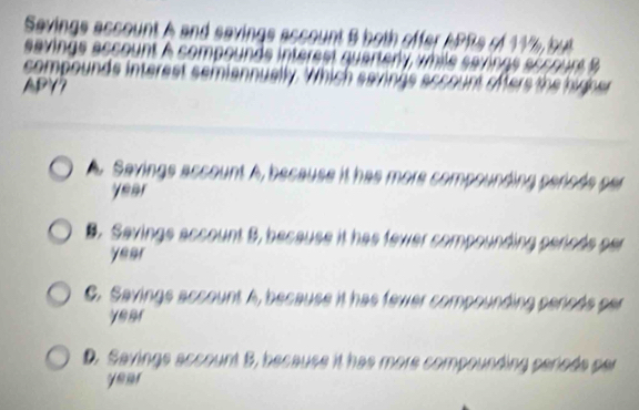 Sevings account A and 
sevings assount à som 
compounds interest sem
APY7
Savings account A, because it has more compoi
year

B. Savinge account B, because it has fewer compound p p eno ds p e
year
C. Savings account A, because it has fewer compounding penods par
ye ar
D. Savings account 5, because it has more compounding perods per
year