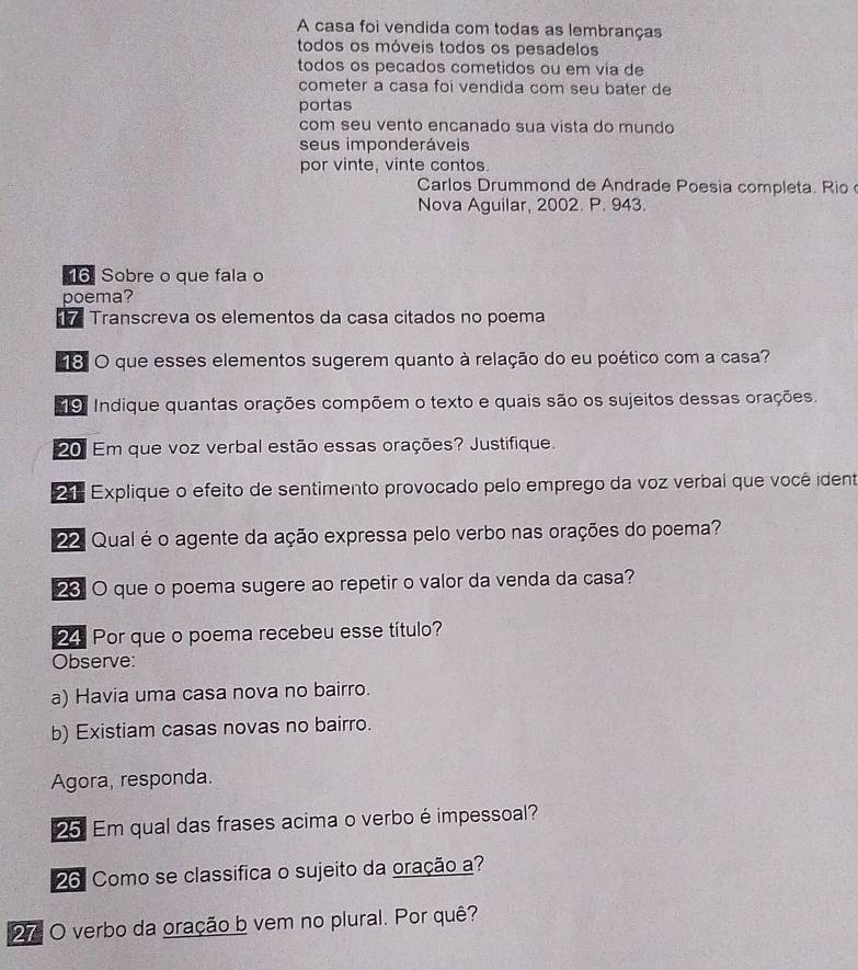 A casa foi vendida com todas as lembranças 
todos os móveis todos os pesadelos 
todos os pecados cometidos ou em via de 
cometer a casa foi vendida com seu bater de 
portas 
com seu vento encanado sua vista do mundo 
seus imponderáveis 
por vinte, vinte contos. 
Carlos Drummond de Andrade Poesia completa. Rio 
Nova Aguilar, 2002. P. 943. 
16 Sobre o que fala o 
poema? 
7 Transcreva os elementos da casa citados no poema 
18 O que esses elementos sugerem quanto à relação do eu poético com a casa? 
19. Indique quantas orações compõem o texto e quais são os sujeitos dessas orações. 
20 Em que voz verbal estão essas orações? Justifique. 
2 Explique o efeito de sentimento provocado pelo emprego da voz verbal que você ident 
22. Qual é o agente da ação expressa pelo verbo nas orações do poema? 
23 O que o poema sugere ao repetir o valor da venda da casa? 
24 Por que o poema recebeu esse título? 
Observe: 
a) Havia uma casa nova no bairro. 
b) Existiam casas novas no bairro. 
Agora, responda. 
25 Em qual das frases acima o verbo é impessoal? 
26 Como se classifica o sujeito da oração a? 
27: O verbo da oração b vem no plural. Por quê?