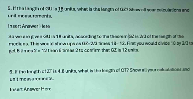 If the length of GU is 18 units, what is the length of GZ? Show all your calculations and 
unit measurements. 
Insert Answer Here 
So we are given GU is 18 units, according to the theorem GZ is 2/3 of the length of the 
medians. This would show ups as GZ=2/3 times 18=12. First you would divide 18 by 2/3 to 
get 6 times 2=12 then 6 times 2 to confirm that GZ is 12 units. 
6. If the length of ZT is 4.8 units, what is the length of OT? Show all your calculations and 
unit measurements. 
Insert Answer Here