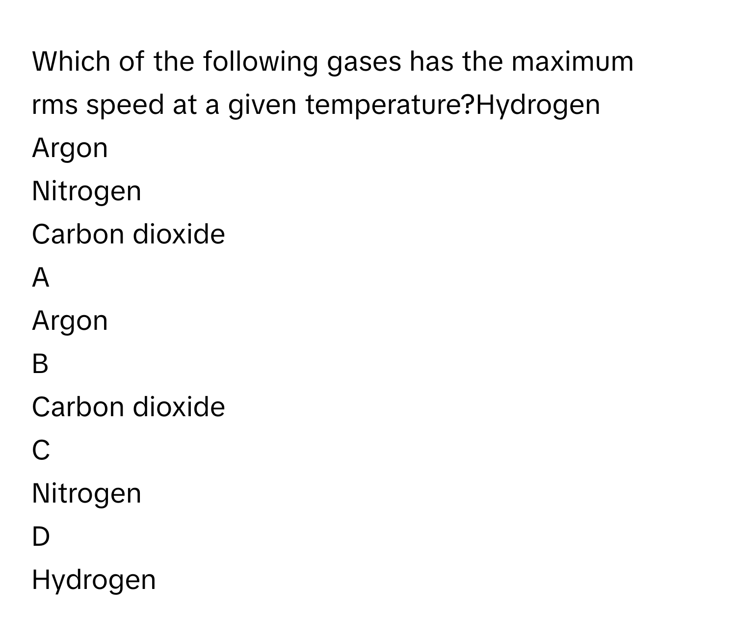 Which of the following gases has the maximum rms speed at a given temperature?Hydrogen
Argon
Nitrogen
Carbon dioxide

A  
Argon 


B  
Carbon dioxide 


C  
Nitrogen 


D  
Hydrogen