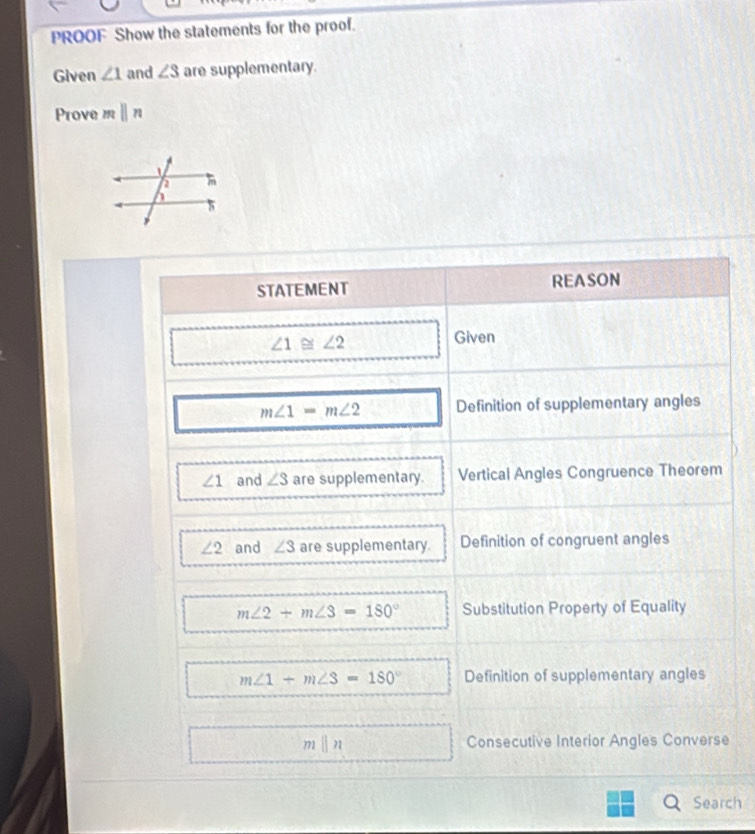 PROOF Show the statements for the proof. 
Given ∠ 1 and ∠ 3 are supplementary. 
Prove mparallel n
STATEMENT REASON
∠ 1≌ ∠ 2
Given
m∠ 1=m∠ 2 Definition of supplementary angles
∠ 1 and ∠ 3 are supplementary. Vertical Angles Congruence Theorem
∠ 2 and ∠ 3 are supplementary. Definition of congruent angles
m∠ 2+m∠ 3=180° Substitution Property of Equality
m∠ 1+m∠ 3=180° Definition of supplementary angles
m||n Consecutive Interior Angles Converse 
Search