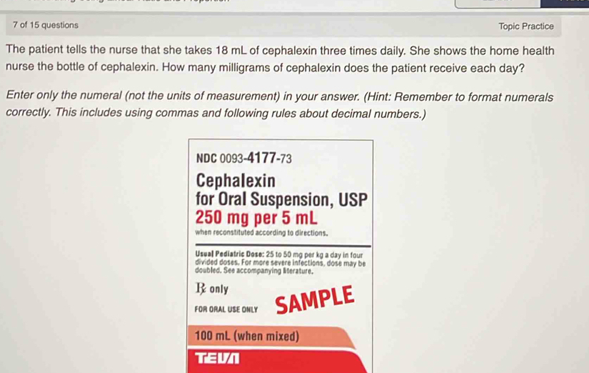 of 15 questions Topic Practice 
The patient tells the nurse that she takes 18 mL of cephalexin three times daily. She shows the home health 
nurse the bottle of cephalexin. How many milligrams of cephalexin does the patient receive each day? 
Enter only the numeral (not the units of measurement) in your answer. (Hint: Remember to format numerals 
correctly. This includes using commas and following rules about decimal numbers.) 
NDC 0093-4177-73 
Cephalexin 
for Oral Suspension, USP
250 mg per 5 mL
when reconstituted according to directions. 
Usual Pediatric Dose: 25 to 50 mg per kg a day in four 
divided doses. For more severe infections, dose may be 
doubled. See accompanying literature. 
Ronly 
FOR ORAL USE ONLY SAMPLE
100 mL (when mixed) 
TEVN