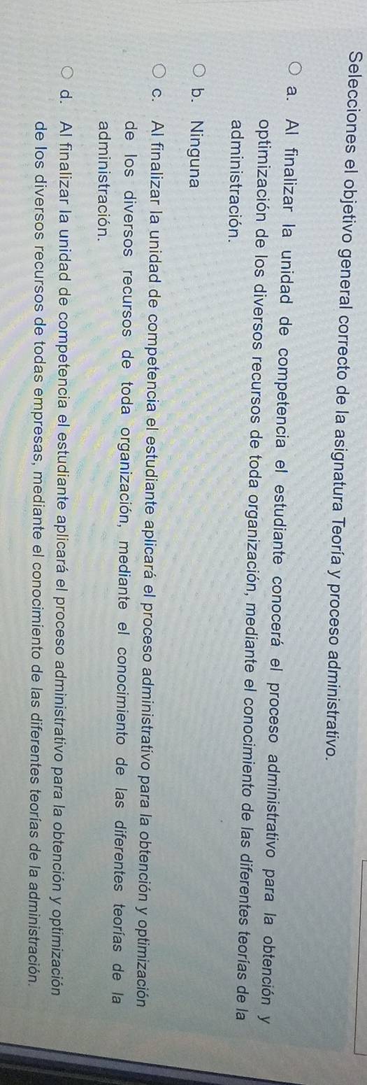Selecciones el objetivo general correcto de la asignatura Teoría y proceso administrativo.
a. Al finalizar la unidad de competencia el estudiante conocerá el proceso administrativo para la obtención y
optimización de los diversos recursos de toda organización, mediante el conocimiento de las diferentes teorías de la
administración.
b. Ninguna
c. Al finalizar la unidad de competencia el estudiante aplicará el proceso administrativo para la obtención y optimización
de los diversos recursos de toda organización, mediante el conocimiento de las diferentes teorías de la
administración.
d. Al finalizar la unidad de competencia el estudiante aplicará el proceso administrativo para la obtención y optimización
de los diversos recursos de todas empresas, mediante el conocimiento de las diferentes teorías de la administración.