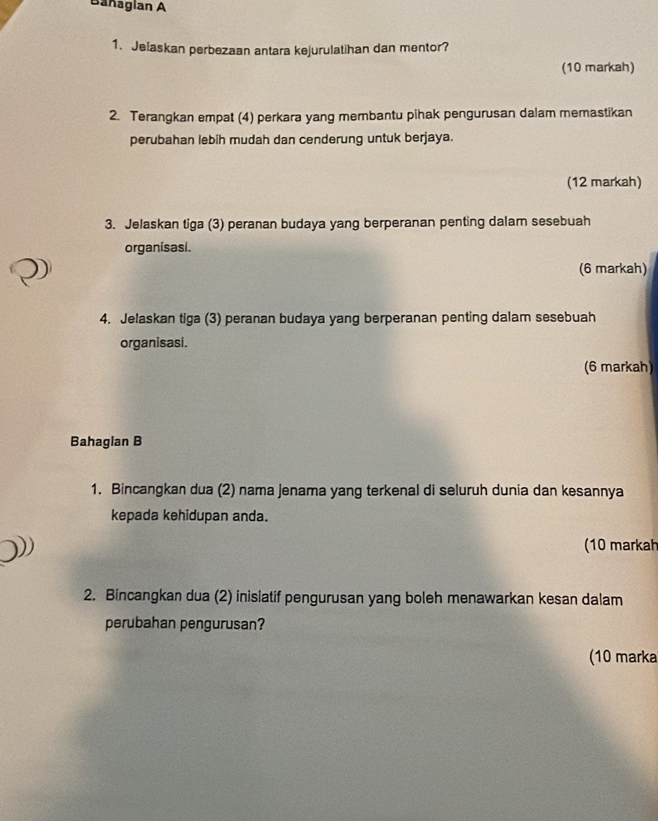 Bañaglan A 
1. Jelaskan perbezaan antara kejurulatihan dan mentor? 
(10 markah) 
2. Terangkan empat (4) perkara yang membantu pihak pengurusan dalam memastikan 
perubahan lebih mudah dan cenderung untuk berjaya. 
(12 markah) 
3. Jelaskan tiga (3) peranan budaya yang berperanan penting dalam sesebuah 
organisasi. 
(6 markah) 
4. Jelaskan tiga (3) peranan budaya yang berperanan penting dalam sesebuah 
organisasi. 
(6 markah) 
Bahagian B 
1. Bincangkan dua (2) nama jenama yang terkenal di seluruh dunia dan kesannya 
kepada kehidupan anda. 
(10 markah 
2. Bincangkan dua (2) inislatif pengurusan yang boleh menawarkan kesan dalam 
perubahan pengurusan? 
(10 marka