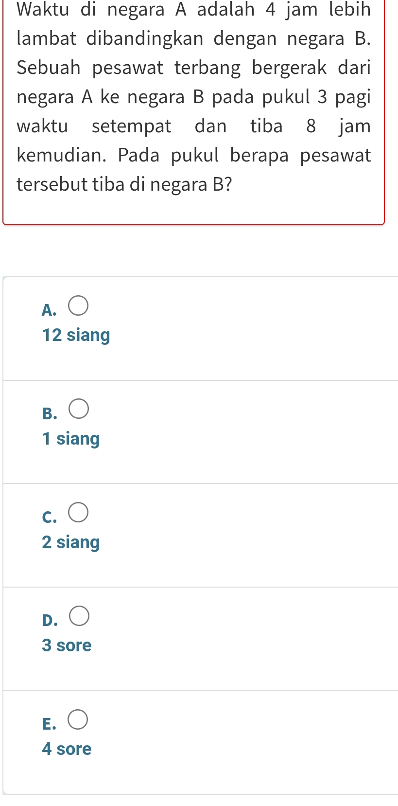 Waktu di negara A adalah 4 jam lebih
lambat dibandingkan dengan negara B.
Sebuah pesawat terbang bergerak dari
negara A ke negara B pada pukul 3 pagi
waktu setempat dan tiba 8 jam
kemudian. Pada pukul berapa pesawat
tersebut tiba di negara B?
A.
12 siang
B.
1 siang
C.
2 siang
D.
3 sore
E. (
4 sore