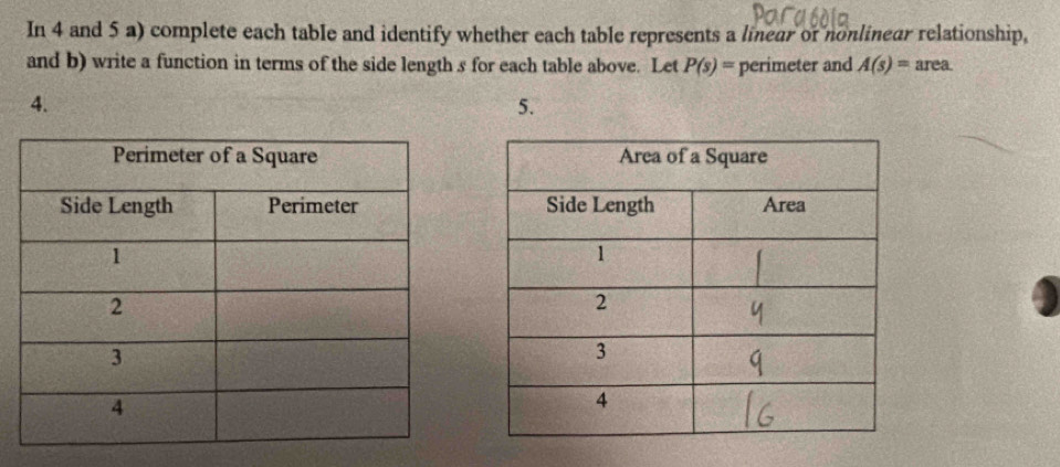 In 4 and 5 a) complete each table and identify whether each table represents a linear of nonlinear relationship, 
and b) write a function in terms of the side length s for each table above. Let P(s)= perimeter and A(s)= area. 
4. 
5.