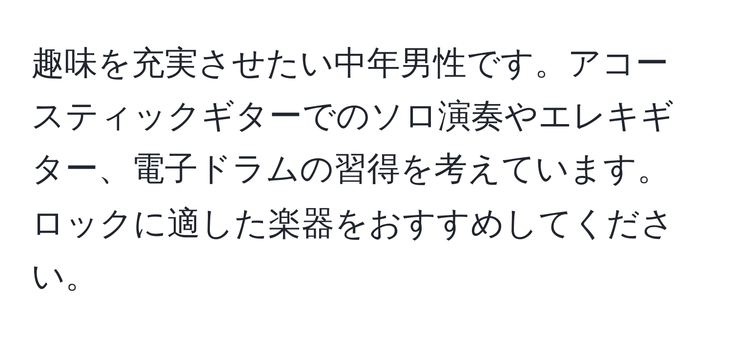 趣味を充実させたい中年男性です。アコースティックギターでのソロ演奏やエレキギター、電子ドラムの習得を考えています。ロックに適した楽器をおすすめしてください。