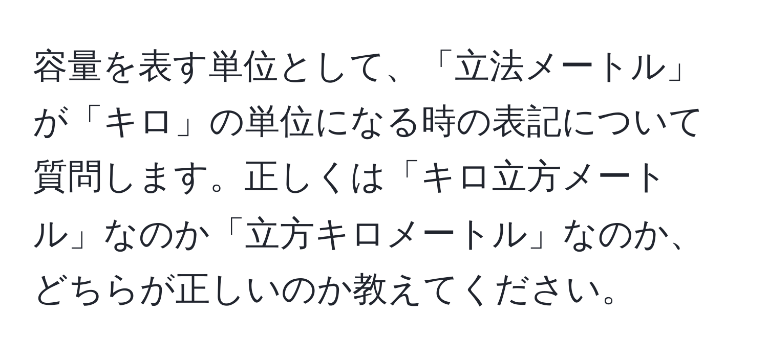 容量を表す単位として、「立法メートル」が「キロ」の単位になる時の表記について質問します。正しくは「キロ立方メートル」なのか「立方キロメートル」なのか、どちらが正しいのか教えてください。