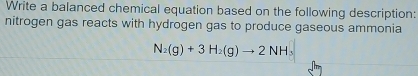 Write a balanced chemical equation based on the following description: 
nitrogen gas reacts with hydrogen gas to produce gaseous ammonia
N_2(g)+3H_2(g)to 2NH_3