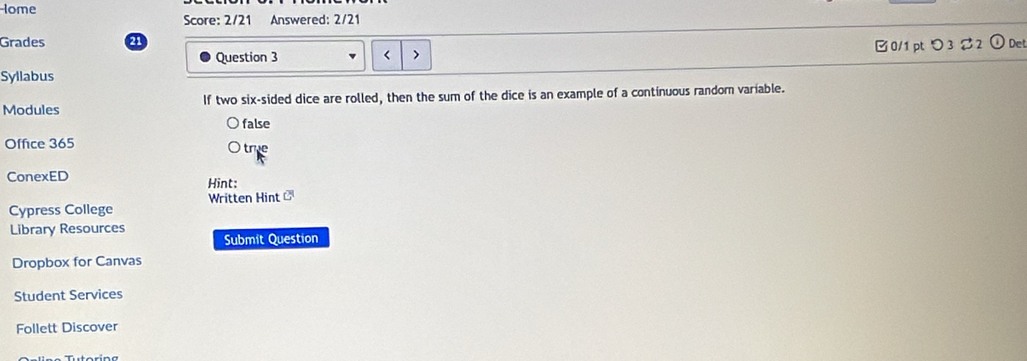 Iome
Score: 2/21 Answered: 2/21
Grades a
Question 3 □ 0/1 pt つ 3 %2 ① Det
Syllabus
Modules If two six-sided dice are rolled, then the sum of the dice is an example of a continuous random variable.
false
Office 365 tre
ConexED Hint:
Written Hint ]
Cypress College
Library Resources Submit Question
Dropbox for Canvas
Student Services
Follett Discover