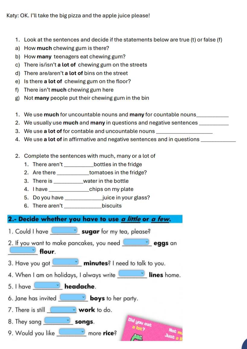 Katy: OK. I’ll take the big pizza and the apple juice please! 
1. Look at the sentences and decide if the statements below are true (t) or false (f) 
a) How much chewing gum is there? 
b) How many teenagers eat chewing gum? 
c) There is/isn’t a lot of chewing gum on the streets 
d) There are/aren’t a lot of bins on the street 
e) Is there a lot of chewing gum on the floor? 
f) There isn’t much chewing gum here 
g) Not many people put their chewing gum in the bin 
1. We use much for uncountable nouns and many for countable nouns_ 
2. We usually use much and many in questions and negative sentences_ 
3. We use a lot of for contable and uncountable nouns_ 
4. We use a lot of in affirmative and negative sentences and in questions_ 
2. Complete the sentences with much, many or a lot of 
1. There aren’t _bottles in the fridge 
2. Are there_ tomatoes in the fridge? 
3. There is _water in the bottle 
4. I have_ chips on my plate 
5. Do you have _juice in your glass? 
6. There aren' _biscuits 
2.- Decide whether you have to use a little or a few. 
1. Could I have _sugar for my tea, please? 
2. If you want to make pancakes, you need_ eggs an 
_flour. 
3. Have you got _minutes? I need to talk to you. 
4. When I am on holidays, I always write _lines home. 
5. I have _headache. 
6. Jane has invited_ boys to her party. 
7. There is still_ work to do. 
8. They sang_ songs. 
Did you eat 
a lot? Not 
9. Would you like _more rice? 
Just a