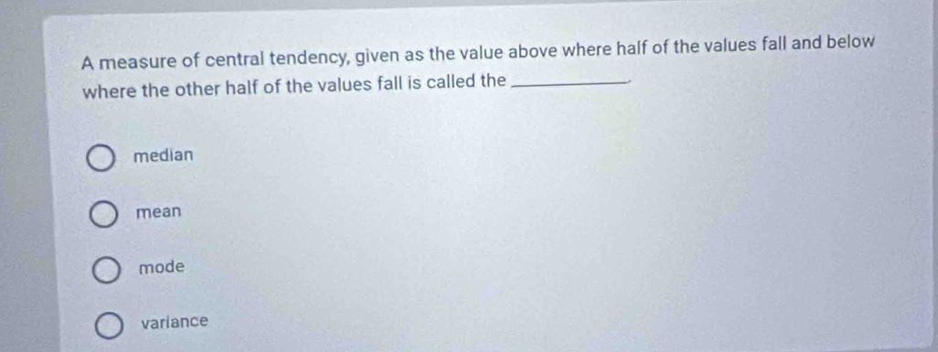 A measure of central tendency, given as the value above where half of the values fall and below
where the other half of the values fall is called the_
median
mean
mode
variance