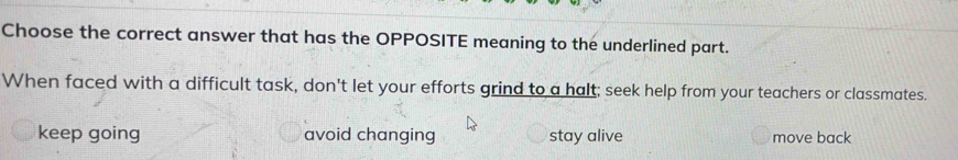 Choose the correct answer that has the OPPOSITE meaning to the underlined part.
When faced with a difficult task, don't let your efforts grind to a halt; seek help from your teachers or classmates.
keep going avoid changing stay alive move back