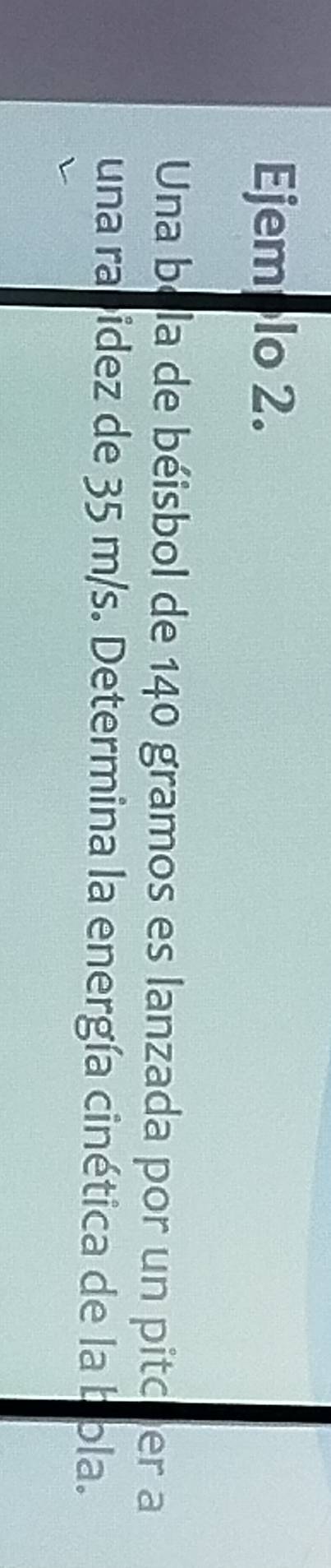 Ejemplo 2. 
Una bela de béisbol de 140 gramos es lanzada por un pitcuer a 
una rabidez de 35 m/s. Determina la energía cinética de la bola.