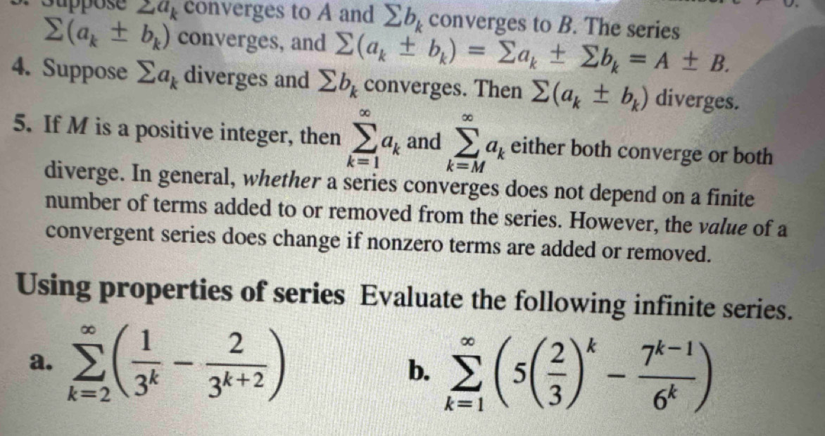 Suppose 2a_k converges to A and sumlimits b_k converges to B. The series
sumlimits (a_k± b_k) converges, and sumlimits (a_k± b_k)=sumlimits a_k± sumlimits b_k=A± B. 
4. Suppose sumlimits a_k diverges and sumlimits b_k converges. Then sumlimits (a_k± b_k) diverges. 
5. If M is a positive integer, then sumlimits _(k=1)^(∈fty)a_k and sumlimits _(k=M)^(∈fty)a_k either both converge or both 
diverge. In general, whether a series converges does not depend on a finite 
number of terms added to or removed from the series. However, the value of a 
convergent series does change if nonzero terms are added or removed. 
Using properties of series Evaluate the following infinite series. 
a. sumlimits _(k=2)^(∈fty)( 1/3^k - 2/3^(k+2) )
b. sumlimits _(k=1)^(∈fty)(5( 2/3 )^k- (7^(k-1))/6^k )