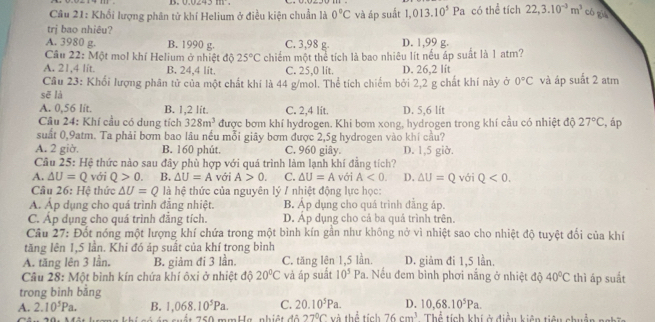 Khối lượng phân tử khí Helium ở điều kiện chuẩn là 0°C và áp suất 1.013.10^5Pa có thể tích 22,3.10^(-3)m^3 có què
trj bao nhiêu?
A. 3980 g. B. 1990 g. C. 3,98 g. D. 1,99 g.
Câu 22: Một mol khí Helium ở nhiệt độ 25°C
A. 21,4 lit. B. 24,4 lit. chiếm một thể tích là bao nhiêu lít nếu áp suất là 1 atm?
C. 25,0 lit. D. 26,2 lit
Câu 23: Khối lượng phân tử của một chất khi là 44 g/mol. Thể tích chiếm bởi 2,2 g chất khí này ở 0°C và áp suất 2 atm
sẽ là
A. 0,56 lit. B. 1,2 lit C. 2,4 lit. D. 5,6 lit
Câu 24: Khí cầu có dung tích 328m^3 được bơm khí hydrogen. Khi bơm xong, hydrogen trong khí cầu có nhiệt độ 27°C , áp
suất 0,9atm. Ta phải bơm bao lâu nếu mỗi giây bơm được 2,5g hydrogen vào khí cầu?
A. 2 giờ. B. 160 phút. C. 960 giây. D. 1,5 giở.
Câu 25: Hệ thức nào sau đây phù hợp với quá trình làm lạnh khí đẳng tích?
A. △ U=Q với Q>0. B. △ U=A với A>0. C. △ U=A với A<0. D. △ U=Q với Q<0.
Câu 26: Hệ thức △ U=Q là hệ thức của nguyên lý / nhiệt động lực học:
Á. Áp dụng cho quá trình đẳng nhiệt. B. Áp dụng cho quá trình đẳng áp.
C. Áp dụng cho quá trình đẳng tích. D. Áp dụng cho cả ba quả trình trên.
Cầu 27: Đốt nóng một lượng khí chứa trong một bình kín gần như không nở vì nhiệt sao cho nhiệt độ tuyệt đối của khí
tăng lên 1,5 lần. Khi đó áp suất của khí trong bình
A. tăng lên 3 lần. B. giảm đi 3 lần. C. tăng lên 1,5 lần. D. giảm đi 1,5 lần.
Câu 28: Một bình kín chứa khí ôxi ở nhiệt độ 20°C và áp suất 10^5Pa.  Nếu đem bình phơi nắng ở nhiệt độ 40°C thì áp suất
trong bình bằng
10,68.10^5Pa.
A. 2.10^5Pa. B. 1,068.10^5Pa. C. 20.10^5Pa. D. Thể tích khí ở điều kiên tiêu nhuện nghĩn
750 mmHa, nhiệt đô 27°C và thể tích 76cm^3