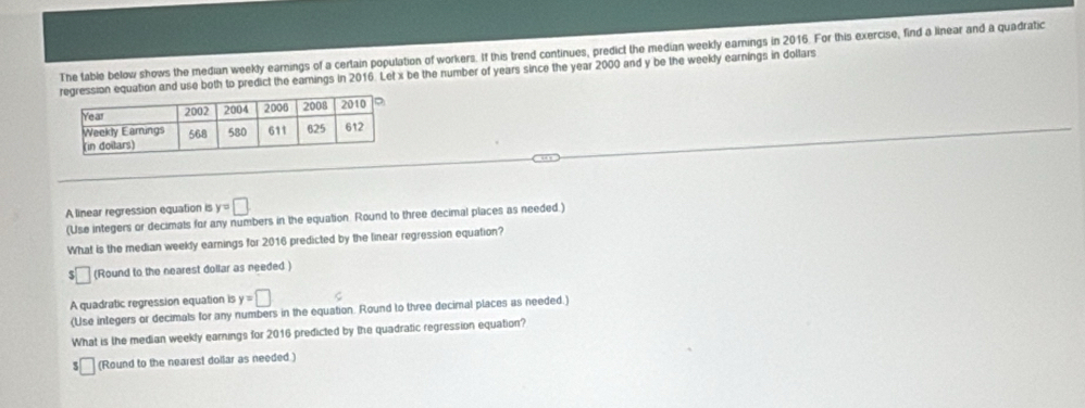 The table below shows the median weekly earnings of a certain population of workers. If this trend continues, predict the median weekly earnings in 2016. For this exercise, find a linear and a quadratic 
egression equation and use both to predict the eamings in 2016. Let x be the number of years since the year 2000 and y be the weekly earnings in dollars
A linear regression equation is y=□
(Use integers or decimals for any numbers in the equation Round to three decimal places as needed.) 
What is the median weekly earnings for 2016 predicted by the linear regression equation?
$□ (Round to the nearest dollar as needed ) 
A quadratic regression equation is y=□
(Use inlegers or decimals for any numbers in the equation. Round to three decimal places as needed.) 
What is the median weekly earnings for 2016 predicted by the quadratic regression equation? 
(Round to the nearest dollar as needed)