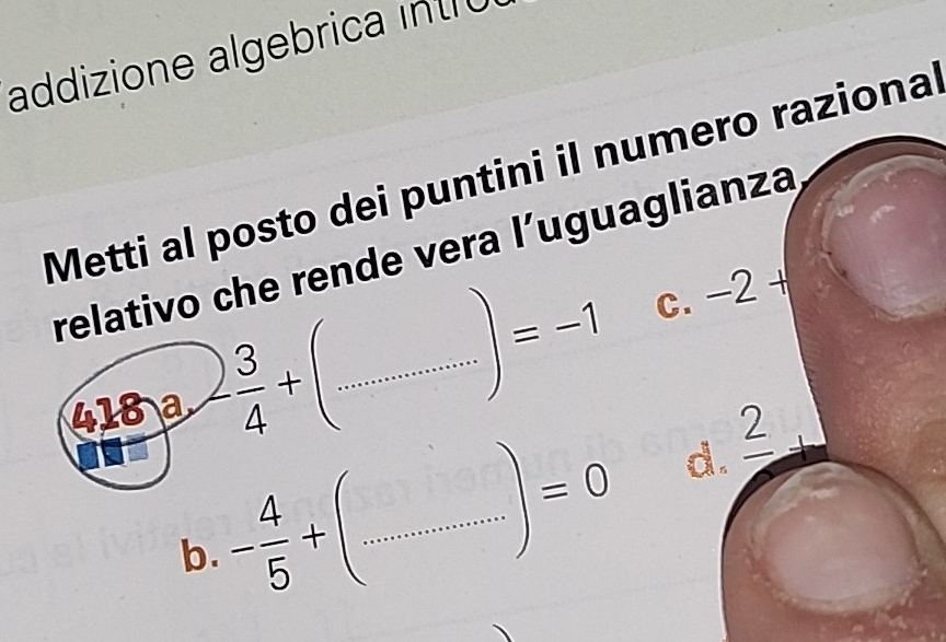 addizione algebrica int r
Metti al posto dei puntini il numero raziona
relativo che rende vera l’uguaglianza
418 a - 3/4 +( _.^·  .............. |=-1 C. -2+
b. - 4/5 + _ 
=0 d. _ 