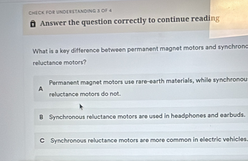 CHECK FOR UNDERSTANDING 3 OF 4
. Answer the question correctly to continue reading
What is a key difference between permanent magnet motors and synchron
reluctance motors?
Permanent magnet motors use rare-earth materials, while synchronou
A
reluctance motors do not.
B Synchronous reluctance motors are used in headphones and earbuds.
C Synchronous reluctance motors are more common in electric vehicles.