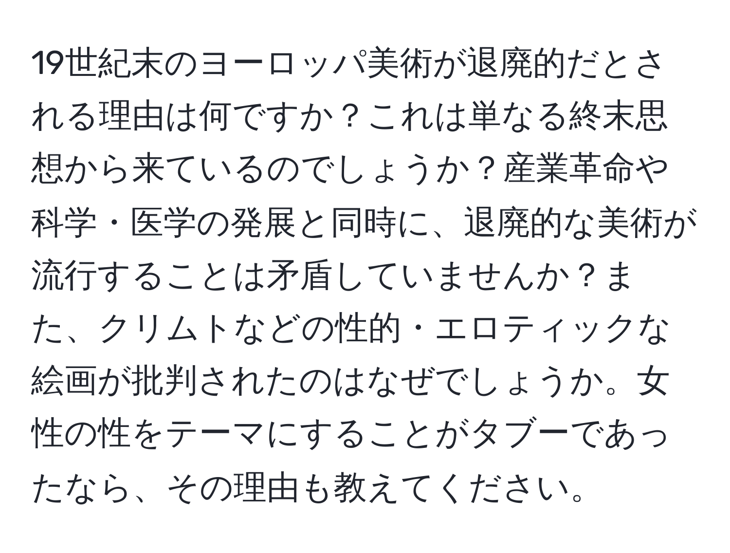 19世紀末のヨーロッパ美術が退廃的だとされる理由は何ですか？これは単なる終末思想から来ているのでしょうか？産業革命や科学・医学の発展と同時に、退廃的な美術が流行することは矛盾していませんか？また、クリムトなどの性的・エロティックな絵画が批判されたのはなぜでしょうか。女性の性をテーマにすることがタブーであったなら、その理由も教えてください。