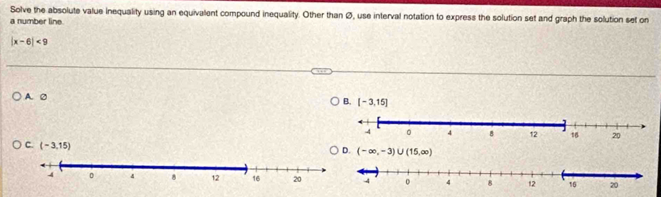 Solve the absolute value inequality using an equivalent compound inequality. Other than Ø, use interval notation to express the solution set and graph the solution set on
a number line.
|x-6|<9</tex>
A. 0
B. [-3,15]
C. (-3,15)
D. (-∈fty ,-3)∪ (15,∈fty )