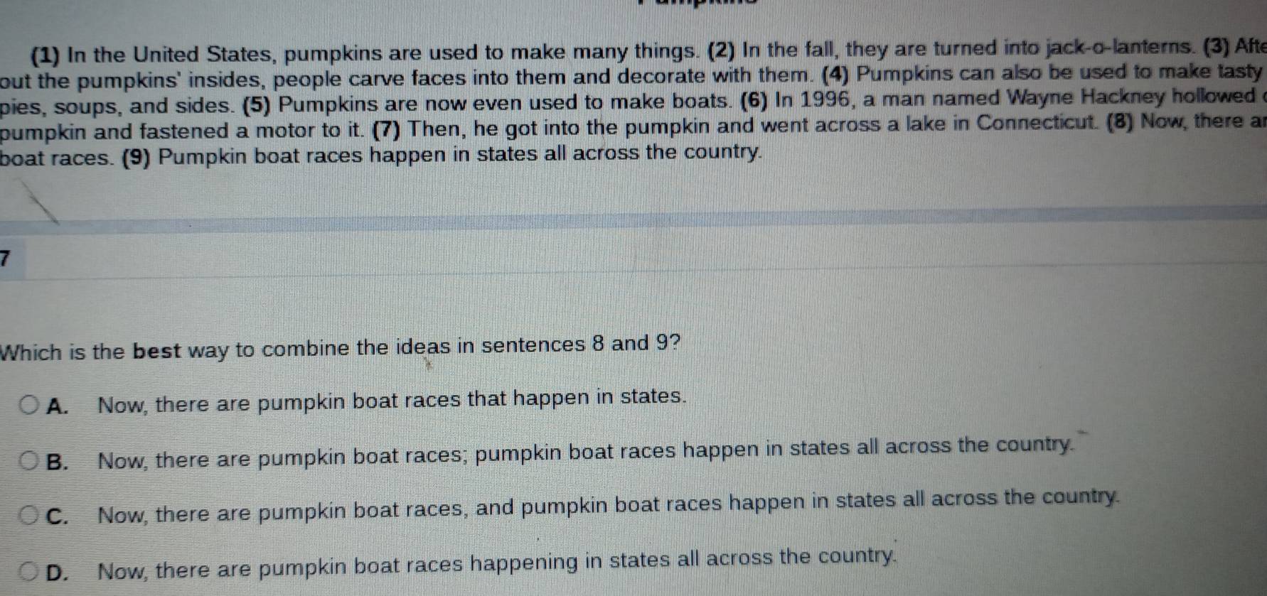 (1) In the United States, pumpkins are used to make many things. (2) In the fall, they are turned into jack-o-lanterns. (3) Afte
out the pumpkins' insides, people carve faces into them and decorate with them. (4) Pumpkins can also be used to make tasty
pies, soups, and sides. (5) Pumpkins are now even used to make boats. (6) In 1996, a man named Wayne Hackney hollowed 
pumpkin and fastened a motor to it. (7) Then, he got into the pumpkin and went across a lake in Connecticut. (8) Now, there an
boat races. (9) Pumpkin boat races happen in states all across the country.
I
Which is the best way to combine the ideas in sentences 8 and 9?
A. Now, there are pumpkin boat races that happen in states.
B. Now, there are pumpkin boat races; pumpkin boat races happen in states all across the country.
C. Now, there are pumpkin boat races, and pumpkin boat races happen in states all across the country.
D. Now, there are pumpkin boat races happening in states all across the country.