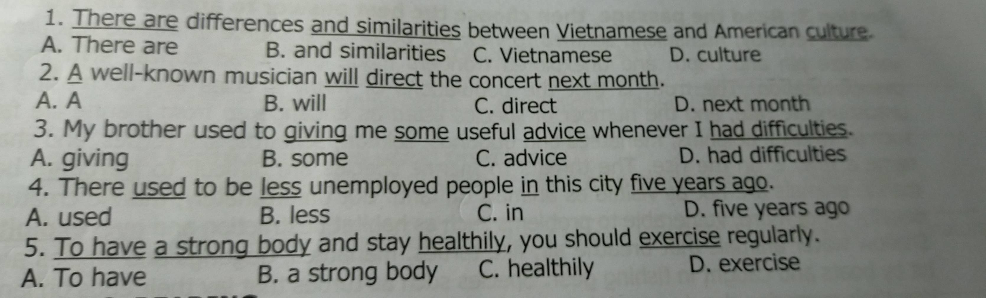 There are differences and similarities between Vietnamese and American culture.
A. There are B. and similarities C. Vietnamese D. culture
2. A well-known musician will direct the concert next month.
A. A B. will C. direct D. next month
3. My brother used to giving me some useful advice whenever I had difficulties.
A. giving B. some C. advice D. had difficulties
4. There used to be less unemployed people in this city five years ago.
A. used B. less C. in D. five years ago
5. To have a strong body and stay healthily, you should exercise regularly.
A. To have B. a strong body C. healthily D. exercise