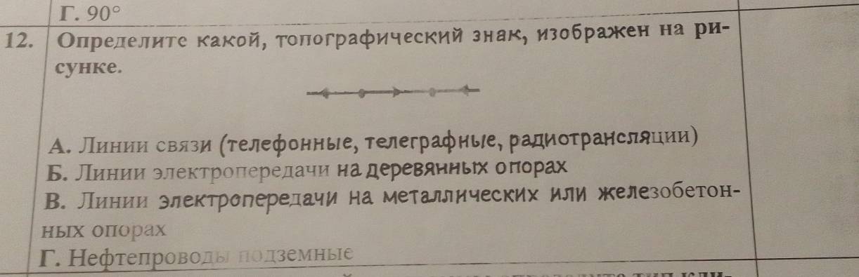 Γ. 90°
12. Олрелелите какой, толографический знак, изображен на ри-
cyhke.
А. Лηнηиηηηδсвлги (τелефонные, телеграфиые, радиоτрансляции)
Б. Линии электроπередаηи на деревянньηх оπорах
В. Линии злектропередачи на металлических или железобетон-
ньх опорах
Γ. Нефτеπроводы Πолземные