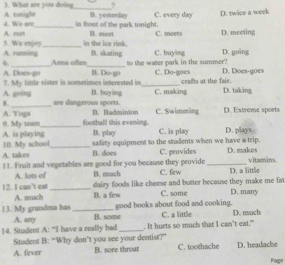 What are you doing_ ?
A. tonight B. yesterday C. every day D. twice a week
4. We are_ in front of the park tonight.
A. met B. meet C. meets D. meeting
5. We enjoy_ in the ice rink.
A. running B. skating C. buying D. going
_Anna often_ to the water park in the summer?
A. Does-go B. Do-go C. Do-goes D. Does-goes
?. My little sister is sometimes interested in_ crafts at the fair.
A. going B. buying C. making D. taking
8._ are dangerous sports.
A. Yoga B. Badminton C. Swimming D. Extreme sports
9. My team_ football this evening.
A. is playing B. play C. is play D. plays
10. My school_ safety equipment to the students when we have a trip.
A. takes B. does C. provides D. makes
11. Fruit and vegetables are good for you because they provide_
vitamins.
A. lots of B. much C. few D. a little
12. I can’t eat _dairy foods like cheese and butter because they make me fat
A. much B. a few C. some
D. many
13. My grandma has_ good books about food and cooking.
A. any B. some C. a little D. much
14. Student A: “I have a really bad _. It hurts so much that I can’t eat.”
Student B: “Why don’t you see your dentist?”
A. fever B. sore throat C. toothache D. headache
Page