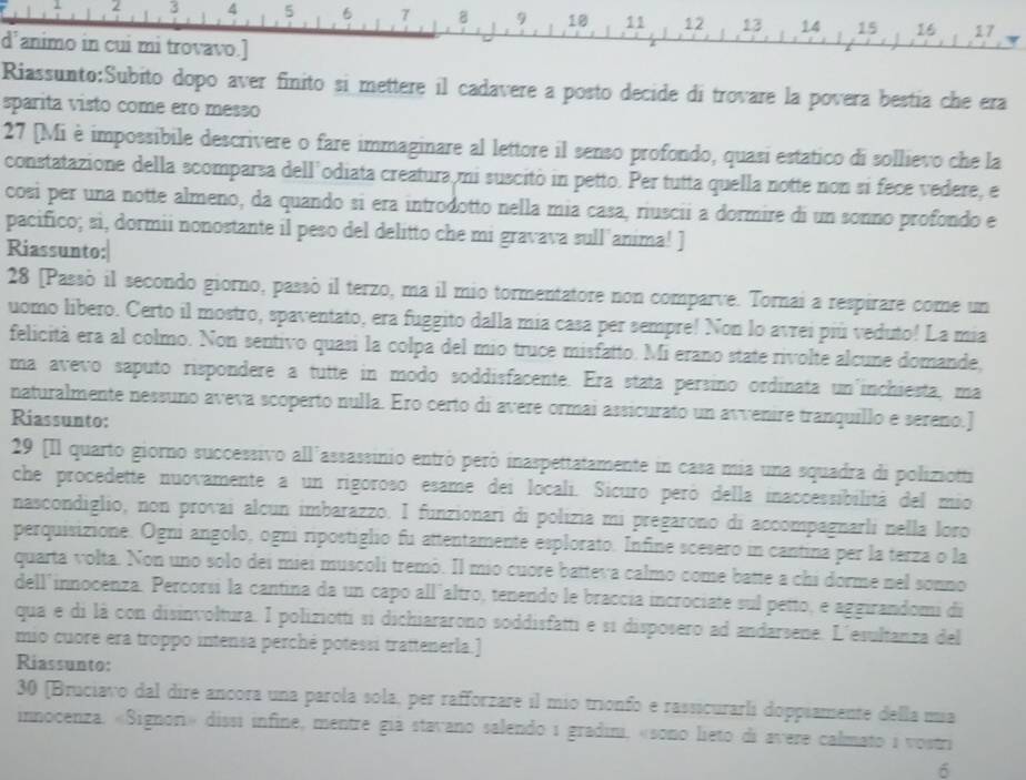 5
8 10 11 12 13 14 15 16 17
d'animo in cui mi trovavo.]
Riassunto:Subito dopo aver finito si mettere il cadavere a posto decide di trovare la povera bestia che era
sparita visto come ero messo
27 [Mi è impossibile descrivere o fare immaginare al lettore il senso profondo, quasi estatico di sollievo che la
constatazione della scomparsa dell’odiata creatura mi suscitò in petto. Per tutta quella notte non si fece vedere, e
cosi per una notte almeno, da quando si era introdotto nella mia casa, riuscii a dormire di un sonno profondo e
pacifico; si, dormii nonostante il peso del delitto che mi gravava sull'anima! ]
Riassunto:|
28 [Passò il secondo giorno, passò il terzo, ma il mio tormentatore non comparve. Tornai a respirare come un
uomo libero. Certo il mostro, spaventato, era fuggito dalla mía casa per sempre! Non lo avrei piú veduto! La mia
felicità era al colmo. Non sentivo quasi la colpa del mio truce misfatto. Mi erano state rivolte alcune domande,
ma avevo saputo rispondere a tutte in modo soddisfacente. Era stata persino ordinata un'inchiesta, ma
naturalmente nessuno aveva scoperto nulla. Ero certo di avere ormai assicurato un avvenire tranquillo e sereno.]
Riassunto:
29 [Il quarto giorno successivo all'assassinio entró peró inaspettatamente in casa mia una squadra di poliziotti
che procedette nuovamente a un rigoroso esame dei locali. Sicuro peró della inaccessibilitá del mio
nascondiglio, non provai alcun imbarazzo. I funzionari di polizia mi pregarono di accompagnarli nella loro
perquisizione. Ogni angolo, ogni ripostiglio fu attentamente esplorato. Infine scesero in cantina per la terza o la
quarta volta. Non uno solo dei miei muscoli tremò. Il mio cuore batteva calmo come batte a chi dorme nel sonno
dell'innocenza. Percorsi la cantina da un capo all´altro, tenendo le braccía incrociate sul petto, e aggirandomi di
qua e di là con disinvoltura. I poliziotti si dichiararono soddisfatti e si disposero ad andarsene. L'esultanza del
mio cuore era troppo intensa perché potessi trattenerla.]
Riassunto:
30 [Bruciavo dal dire ancora una parola sola, per rafforzare il mio trionfo e rassicurarli doppiamente della mia
innocenza. «Signori» dissi infine, mentre giá stavano salendo i gradini, «sono lieto di avere calmato i vostri
6