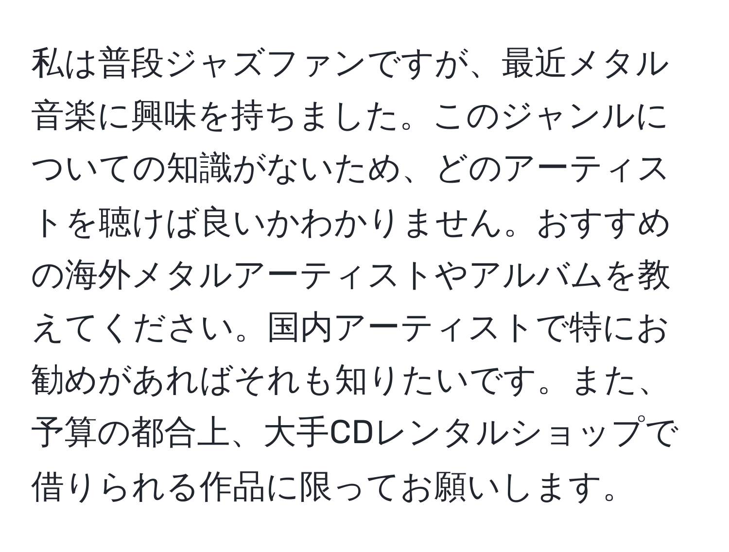 私は普段ジャズファンですが、最近メタル音楽に興味を持ちました。このジャンルについての知識がないため、どのアーティストを聴けば良いかわかりません。おすすめの海外メタルアーティストやアルバムを教えてください。国内アーティストで特にお勧めがあればそれも知りたいです。また、予算の都合上、大手CDレンタルショップで借りられる作品に限ってお願いします。