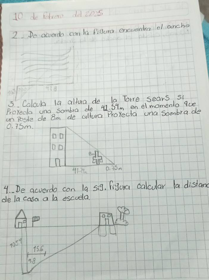 de febrero delznis
2.De acverdo con la figura encuentra el ancho
100° 988
3 Calcula la altura de la Tore sears si
Proyecla una Sombra de 41. SHm en elmomento 9oe
on poste de 8m de cultura Prorecta una sombra de
0. 7Sm.
4. De acverdo con 19 sig. figura calcular la distand
de la casa a la escuela.
105. y
15. 6
9. 8