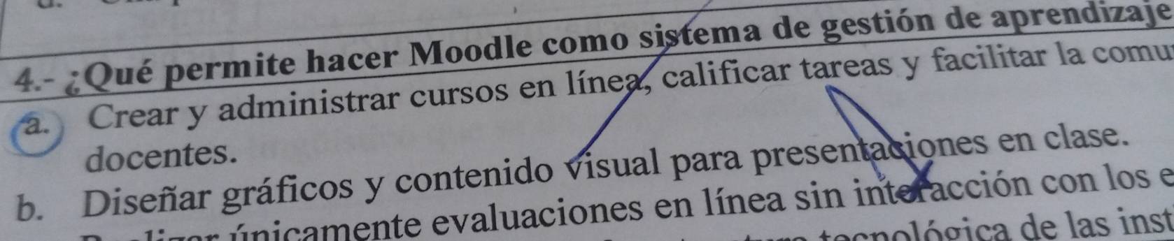 4.- ¿Qué permite hacer Moodle como sistema de gestión de aprendizaje
a. Crear y administrar cursos en línea, calificar tareas y facilitar la comu
docentes.
b. Diseñar gráficos y contenido visual para presentaciones en clase.
r únicamente evaluaciones en línea sin interacción con los e
cnológica de las inst