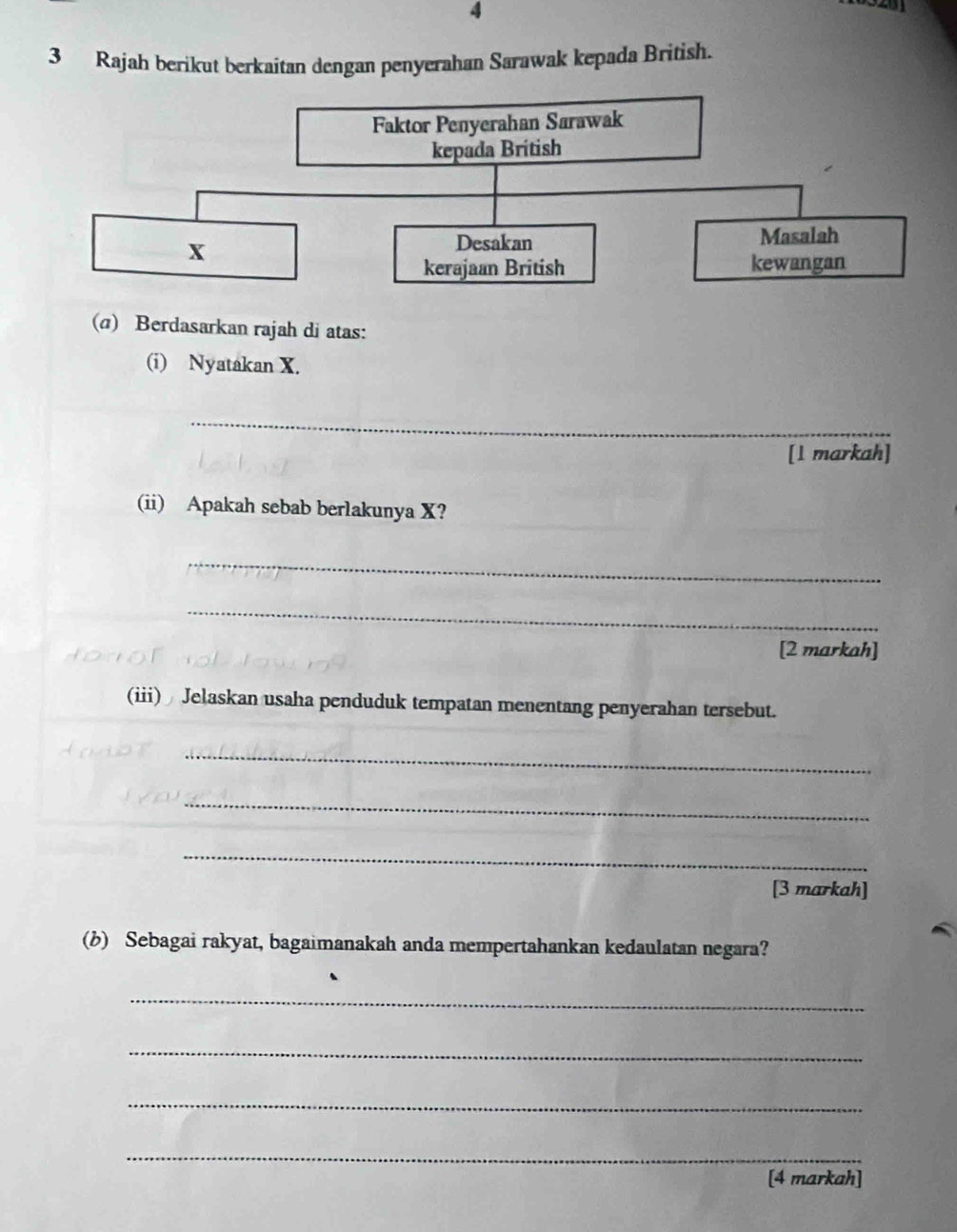 4 
3 Rajah berikut berkaitan dengan penyerahan Sarawak kepada British. 
(σ) Berdasarkan rajah di atas: 
(i) Nyatakan X. 
_ 
[1 markah] 
(ii) Apakah sebab berlakunya X? 
_ 
_ 
[2 markah] 
(iii) Jelaskan usaha penduduk tempatan menentang penyerahan tersebut. 
_ 
_ 
_ 
[3 markah] 
(b) Sebagai rakyat, bagaimanakah anda mempertahankan kedaulatan negara? 
_ 
_ 
_ 
_ 
[4 markah]