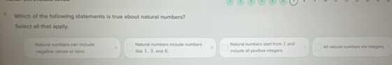 ? Which of the following statements is true about natural numbers?
Select all that apply.
negative values or zero Natural numbers can include like 1, 3, and 6. Natural numbers include numbers include all positive integers. Nalural numbers start from 1 and! All natural numbers are integers.