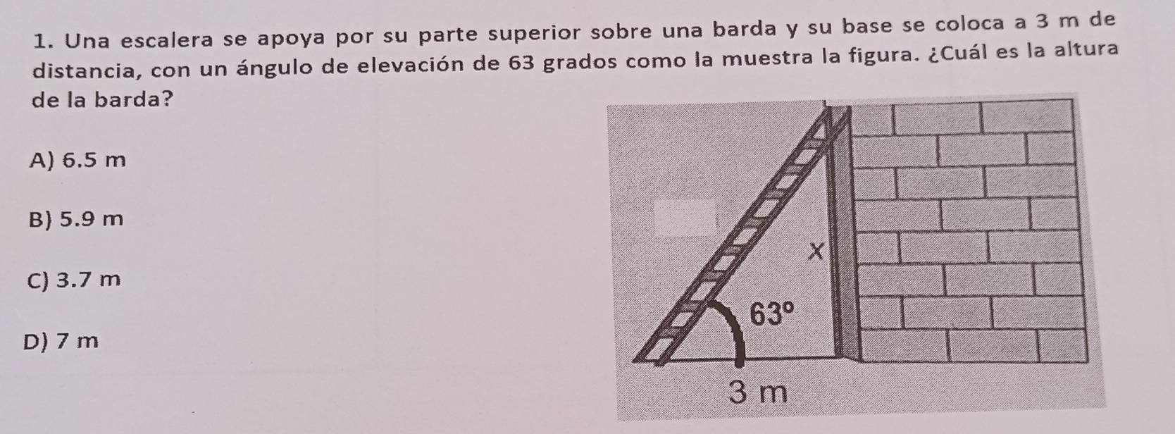 Una escalera se apoya por su parte superior sobre una barda y su base se coloca a 3 m de
distancia, con un ángulo de elevación de 63 grados como la muestra la figura. ¿Cuál es la altura
de la barda?
A) 6.5 m
B) 5.9 m
X
C) 3.7 m
63°
D) 7 m
3 m