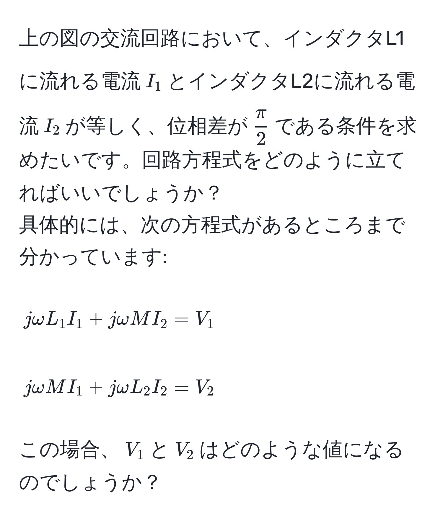 上の図の交流回路において、インダクタL1に流れる電流$I_1$とインダクタL2に流れる電流$I_2$が等しく、位相差が$ π/2 $である条件を求めたいです。回路方程式をどのように立てればいいでしょうか？  
具体的には、次の方程式があるところまで分かっています:  
$$jomega L_1 I_1 + jomega M I_2 = V_1$$  
$$jomega M I_1 + jomega L_2 I_2 = V_2$$  
この場合、$V_1$と$V_2$はどのような値になるのでしょうか？