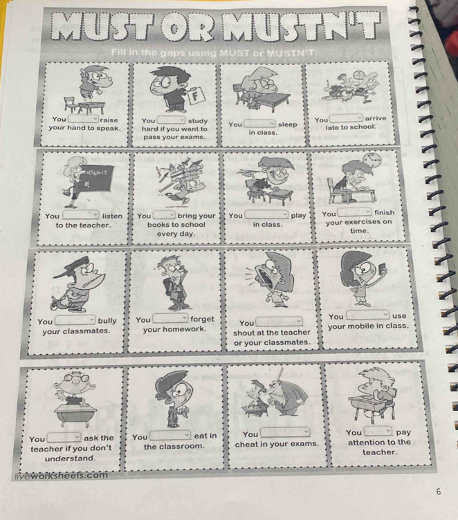 MUST OR M USTNH 
t e a s s 
You raise You study arrive 
your hand to speak. hard if you want to You in class. sleep You late to schook 
pass your exams.
7x(5g)=12
You listen You bring your You play You finish 
to the teacher. books to school in class. your exercises on time. 
every day. 
You _bully You _forget You You use 
your classmates. your homework. shout at the teacher your mobile in class. 
or your classmates. 
You 
You ask the You eat in You __pay 
teacher if you don't the classroom. cheat in your exams. attention to the teacher. 
understand. 
livewor k she efs. com 
6