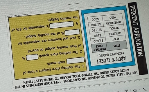 USE THE TABLE BELOW TO ANSWER THE QUESTIONS. TYPE YOUR RESPONSES IN THE 
WHITE BOXES USING THE TYPING TOOL. ROUND TO THE NEAREST TENTH. 
1. The clothing store budgets a total of 
ADDY'S (LOSET □ each month . 
2. The clothing store spends □ %
MONTHLY BUDGET 
ITEM MONTHLY 
COST 
RENT $1,800 of their monthly budget on payroll. 
UTILITIES $150 3. Rent and inventory are responsible for 
PAYROLL $2,450 □ % of the monthly budget. 
INVENTORY $1,300 4. □ is responsible for 5% of 
MISC. $300 the monthly budget. 

_