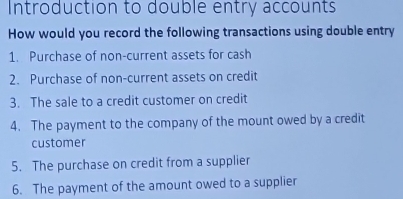 Introduction to double entry accounts 
How would you record the following transactions using double entry 
1. Purchase of non-current assets for cash 
2. Purchase of non-current assets on credit 
3. The sale to a credit customer on credit 
4. The payment to the company of the mount owed by a credit 
customer 
5. The purchase on credit from a supplier 
6. The payment of the amount owed to a supplier